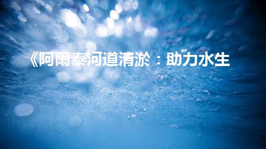 《阿爾泰河道清淤：助力水生態(tài)修復(fù)，促進(jìn)生物多樣性保護(hù)》